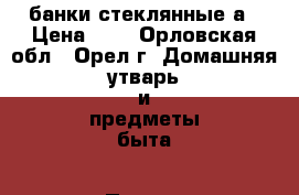 банки стеклянные а › Цена ­ 8 - Орловская обл., Орел г. Домашняя утварь и предметы быта » Посуда и кухонные принадлежности   